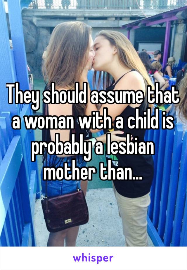 They should assume that a woman with a child is probably a lesbian mother than…