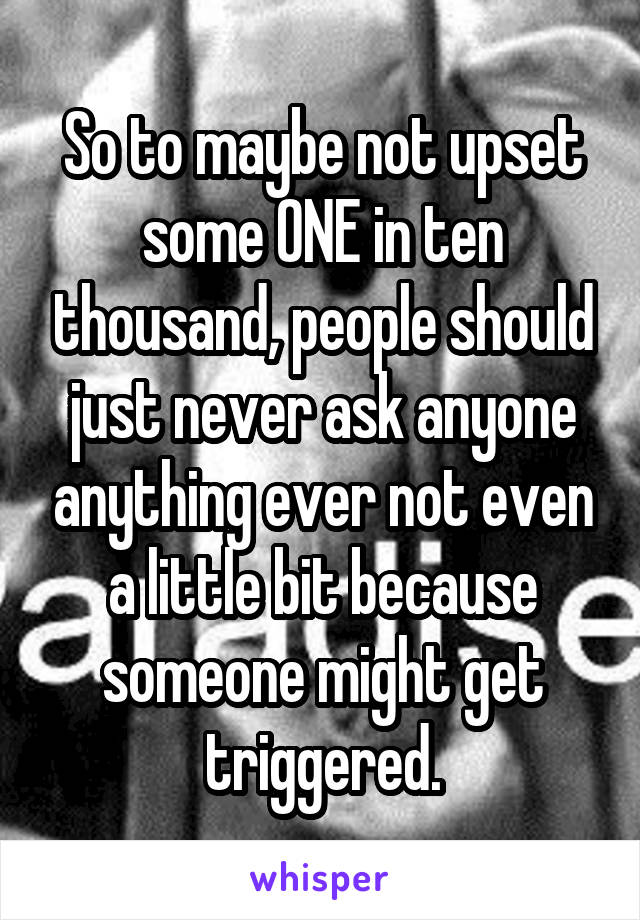 So to maybe not upset some ONE in ten thousand, people should just never ask anyone anything ever not even a little bit because someone might get triggered.