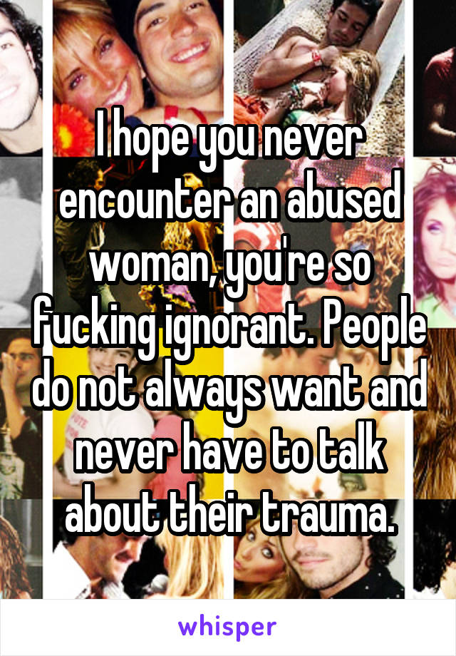 I hope you never encounter an abused woman, you're so fucking ignorant. People do not always want and never have to talk about their trauma.