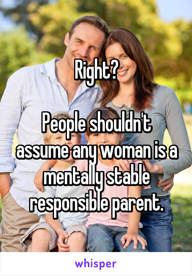 Right?

People shouldn't assume any woman is a mentally stable responsible parent.