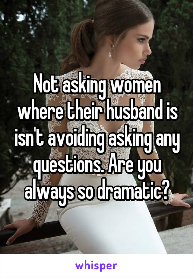 Not asking women where their husband is isn't avoiding asking any questions. Are you always so dramatic?