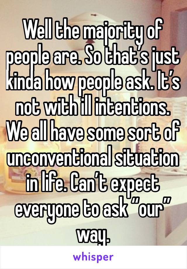 Well the majority of people are. So that’s just kinda how people ask. It’s not with ill intentions. We all have some sort of unconventional situation in life. Can’t expect everyone to ask “our” way.