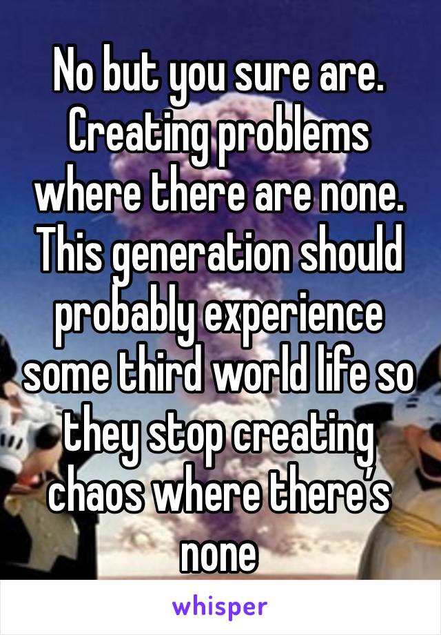 No but you sure are. Creating problems where there are none. This generation should probably experience some third world life so they stop creating chaos where there’s none 