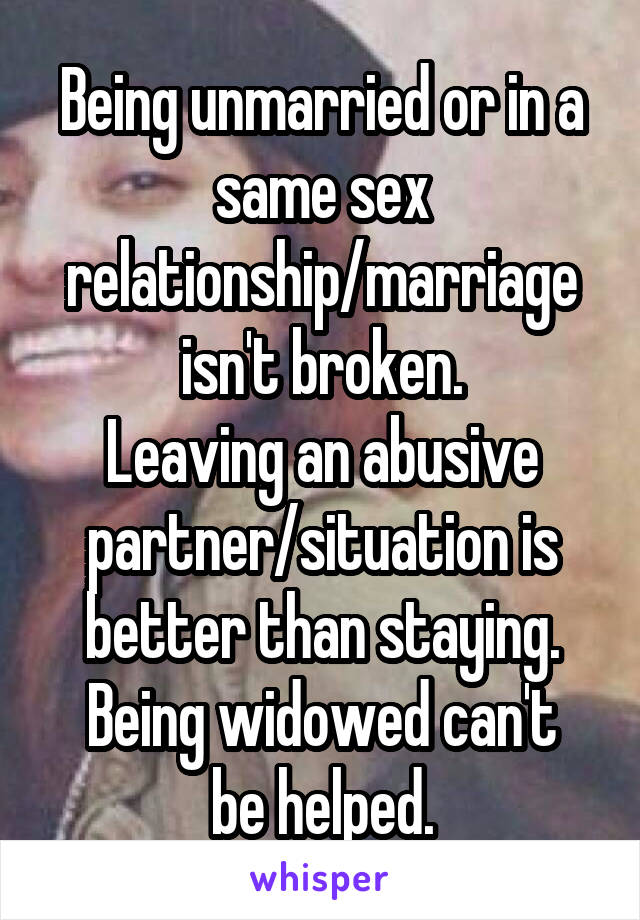 Being unmarried or in a same sex relationship/marriage isn't broken.
Leaving an abusive partner/situation is better than staying.
Being widowed can't be helped.