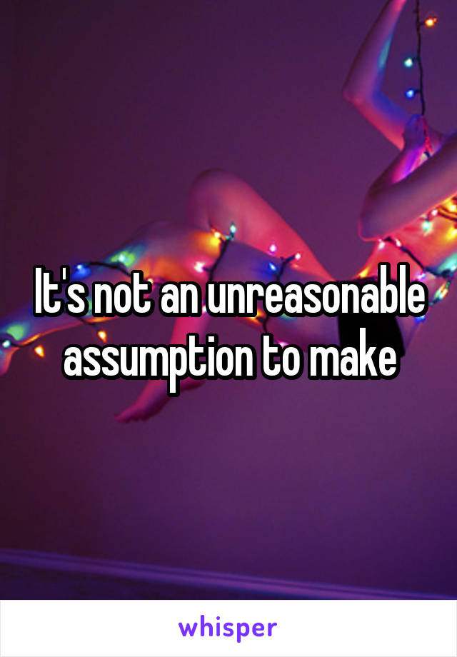 It's not an unreasonable assumption to make