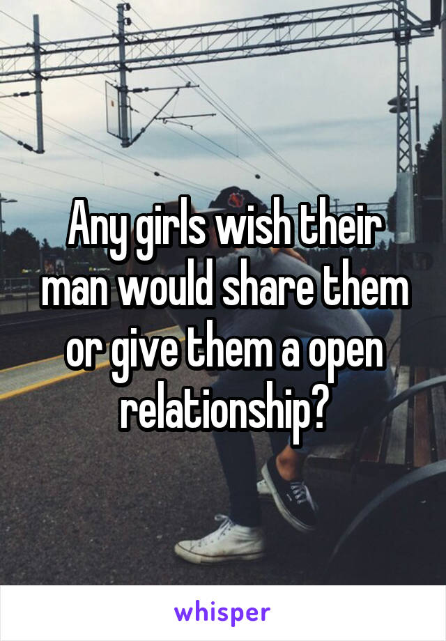 Any girls wish their man would share them or give them a open relationship?