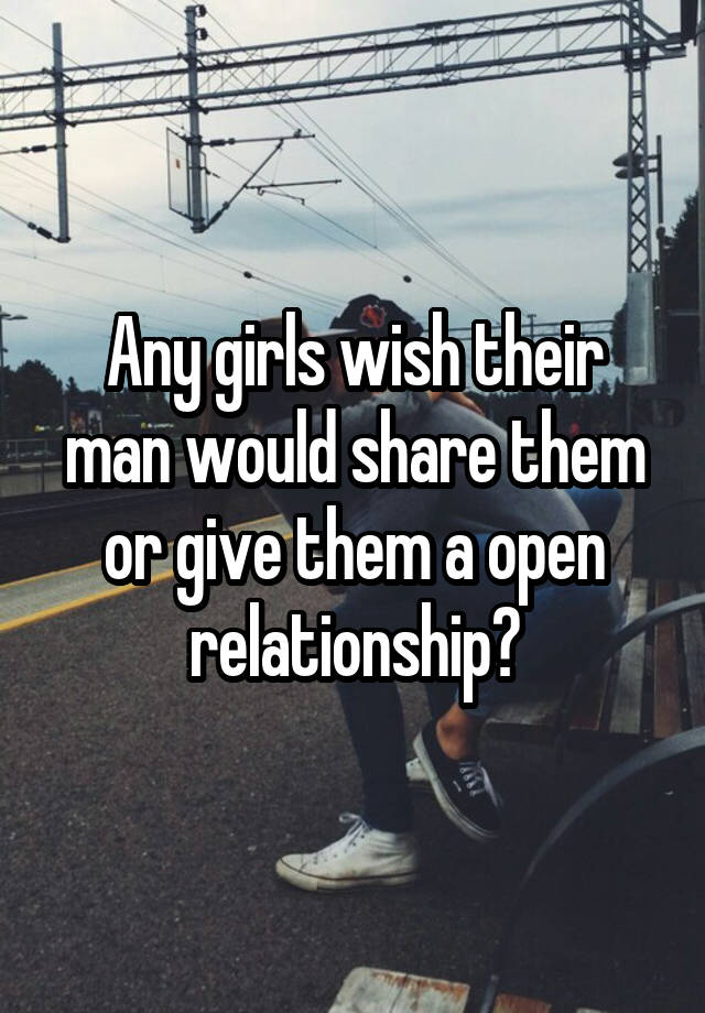 Any girls wish their man would share them or give them a open relationship?