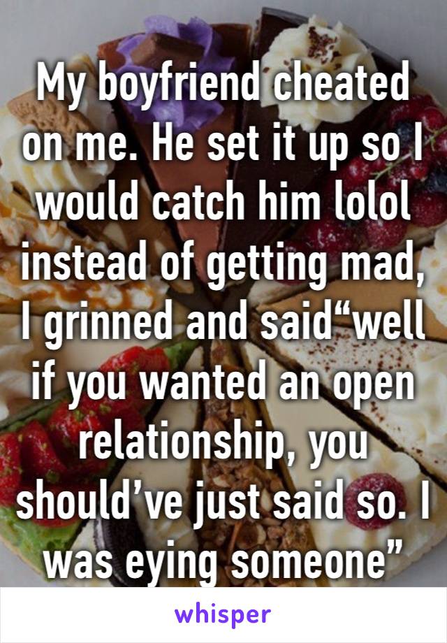 My boyfriend cheated on me. He set it up so I would catch him lolol instead of getting mad, I grinned and said“well if you wanted an open relationship, you should’ve just said so. I was eying someone”