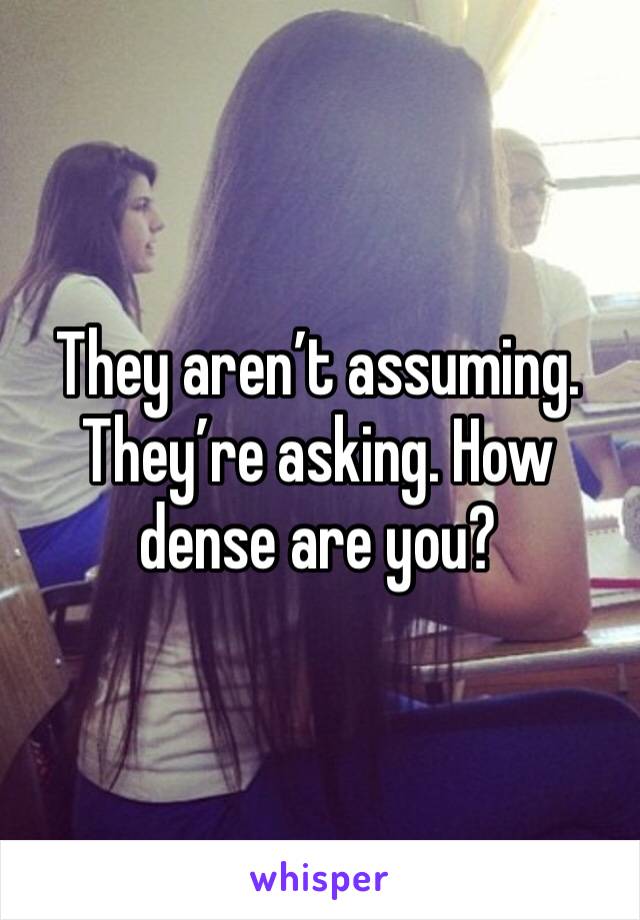 They aren’t assuming. They’re asking. How dense are you?