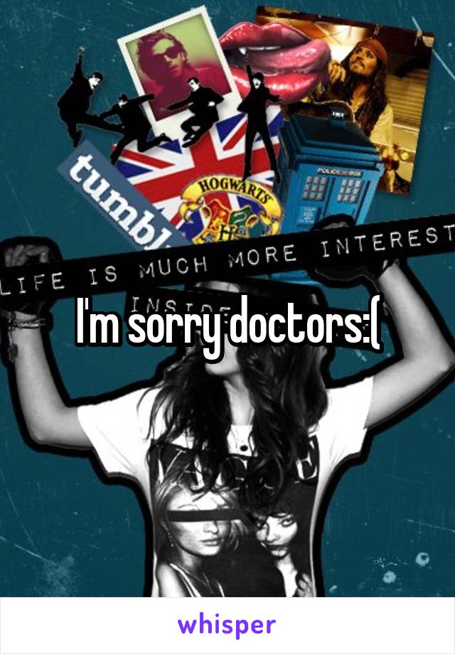 I'm sorry doctors:(