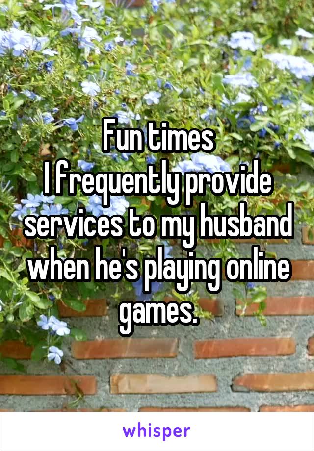 Fun times
I frequently provide services to my husband when he's playing online games.