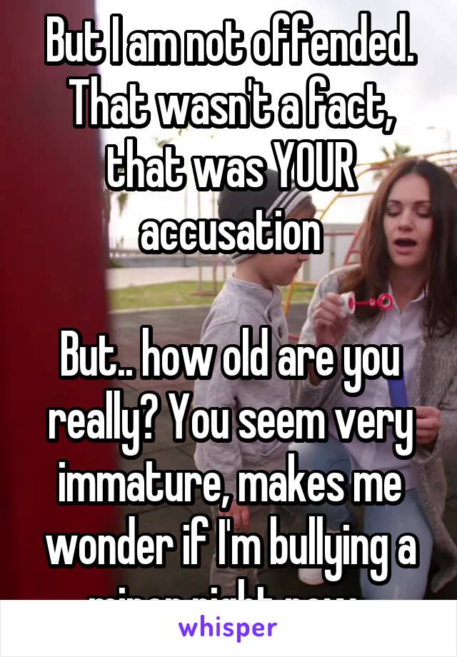 But I am not offended. That wasn't a fact, that was YOUR accusation

But.. how old are you really? You seem very immature, makes me wonder if I'm bullying a minor right now..