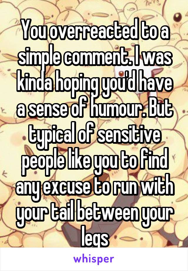 You overreacted to a simple comment. I was kinda hoping you'd have a sense of humour. But typical of sensitive people like you to find any excuse to run with your tail between your legs