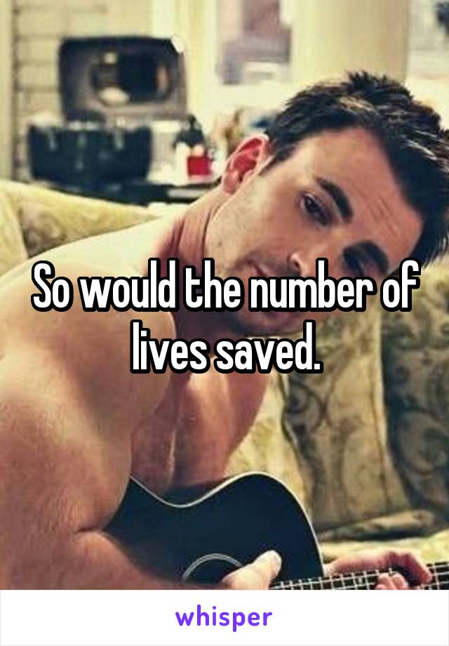 So would the number of lives saved.