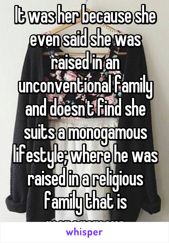 It was her because she even said she was raised in an unconventional family and doesn't find she suits a monogamous lifestyle; where he was raised in a religious family that is monogamous