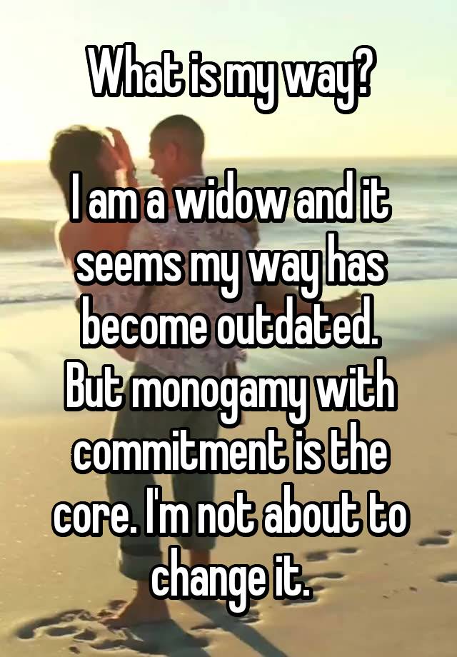 What is my way?

I am a widow and it seems my way has become outdated.
But monogamy with commitment is the core. I'm not about to change it.