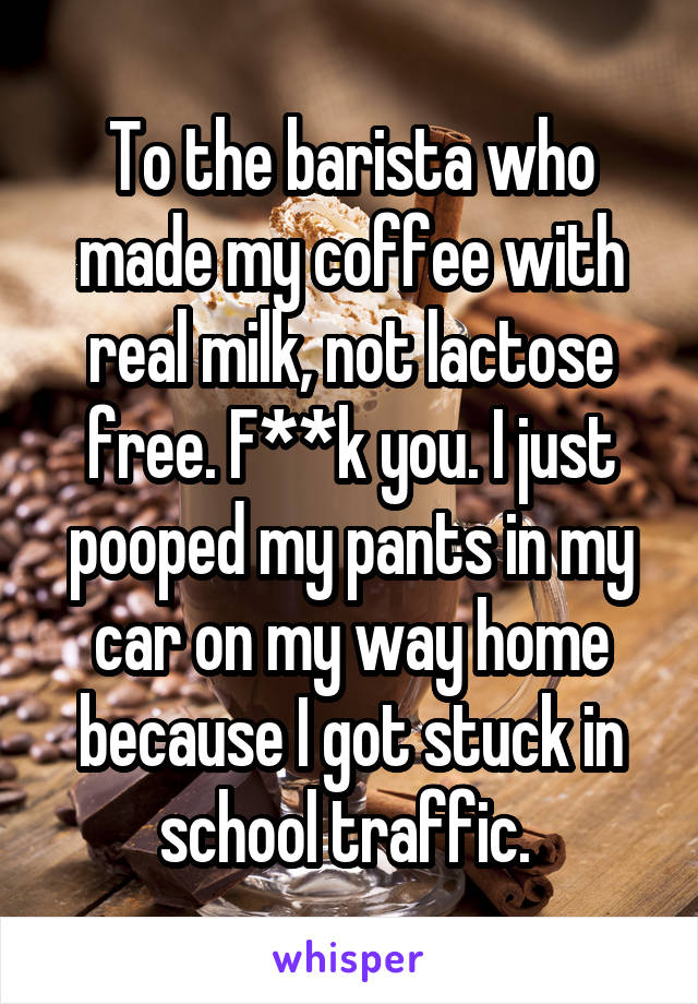 To the barista who made my coffee with real milk, not lactose free. F**k you. I just pooped my pants in my car on my way home because I got stuck in school traffic. 