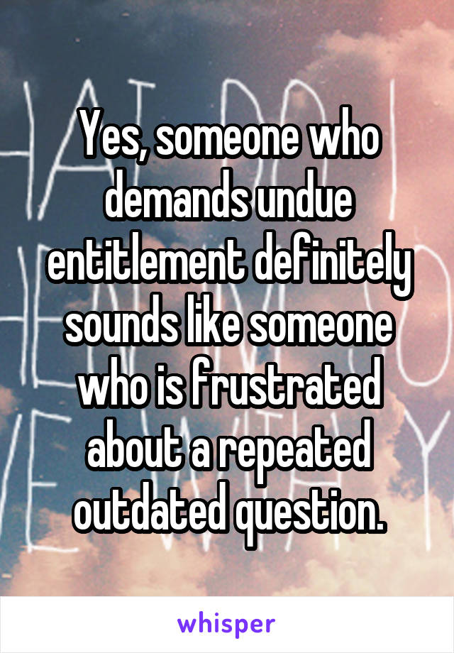 Yes, someone who demands undue entitlement definitely sounds like someone who is frustrated about a repeated outdated question.