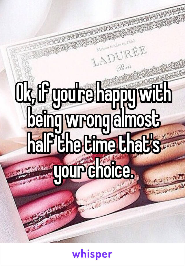 Ok, if you're happy with being wrong almost half the time that's your choice.