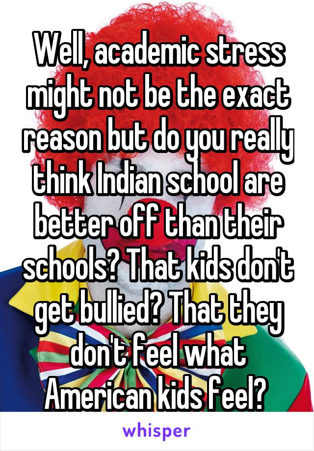 Well, academic stress might not be the exact reason but do you really think Indian school are better off than their schools? That kids don't get bullied? That they don't feel what American kids feel? 