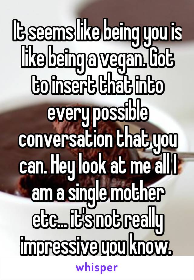 It seems like being you is like being a vegan. Got to insert that into every possible conversation that you can. Hey look at me all I am a single mother etc... it's not really impressive you know. 