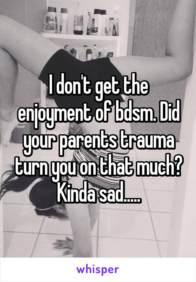 I don't get the enjoyment of bdsm. Did your parents trauma turn you on that much? Kinda sad.....