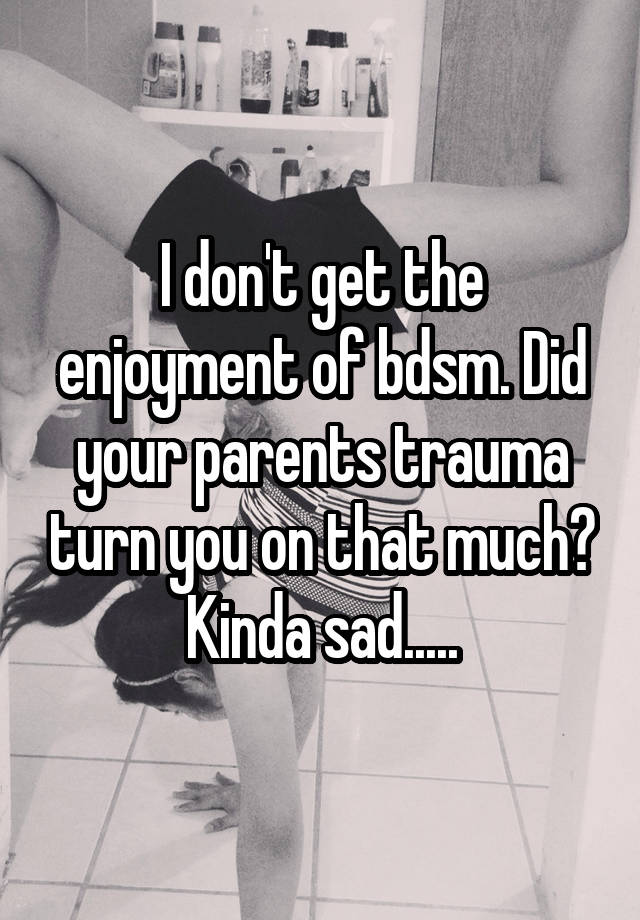 I don't get the enjoyment of bdsm. Did your parents trauma turn you on that much? Kinda sad.....