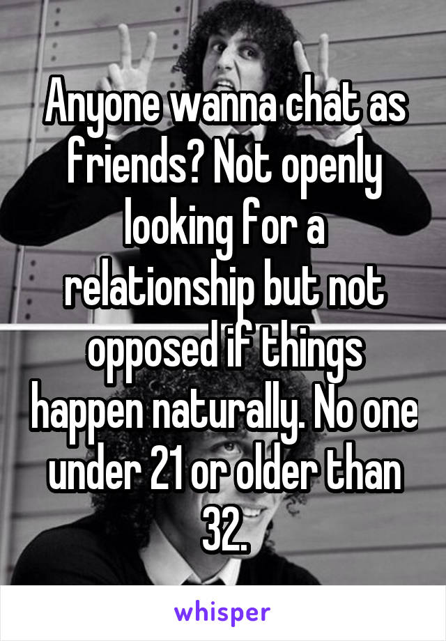 Anyone wanna chat as friends? Not openly looking for a relationship but not opposed if things happen naturally. No one under 21 or older than 32.