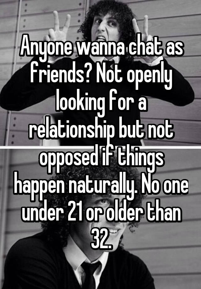 Anyone wanna chat as friends? Not openly looking for a relationship but not opposed if things happen naturally. No one under 21 or older than 32.