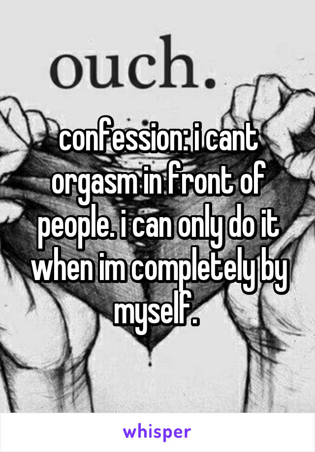 confession: i cant orgasm in front of people. i can only do it when im completely by myself. 