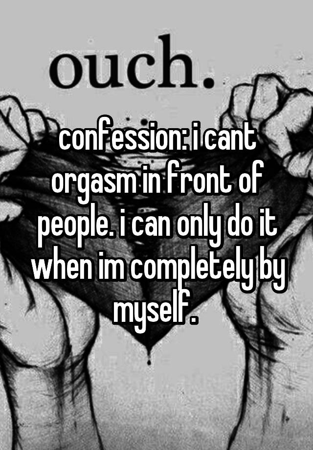 confession: i cant orgasm in front of people. i can only do it when im completely by myself. 