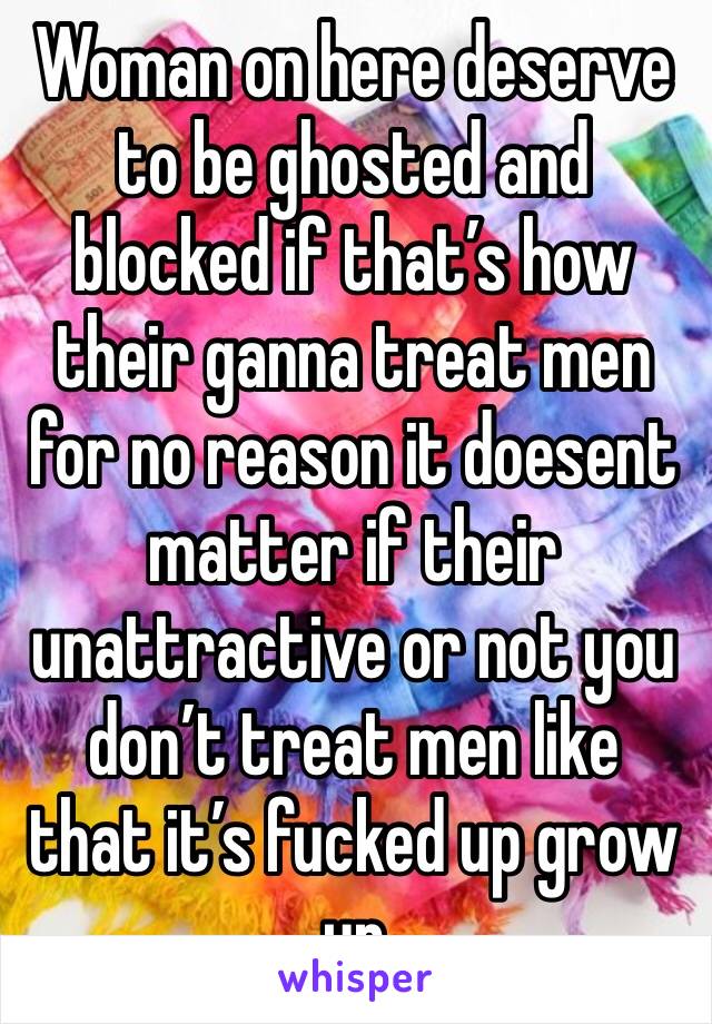 Woman on here deserve to be ghosted and blocked if that’s how their ganna treat men for no reason it doesent matter if their unattractive or not you don’t treat men like that it’s fucked up grow up 