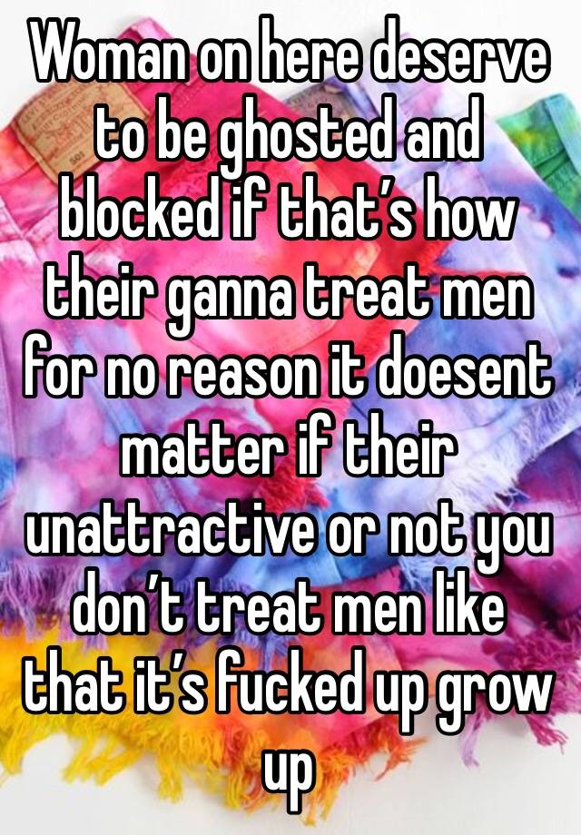 Woman on here deserve to be ghosted and blocked if that’s how their ganna treat men for no reason it doesent matter if their unattractive or not you don’t treat men like that it’s fucked up grow up 