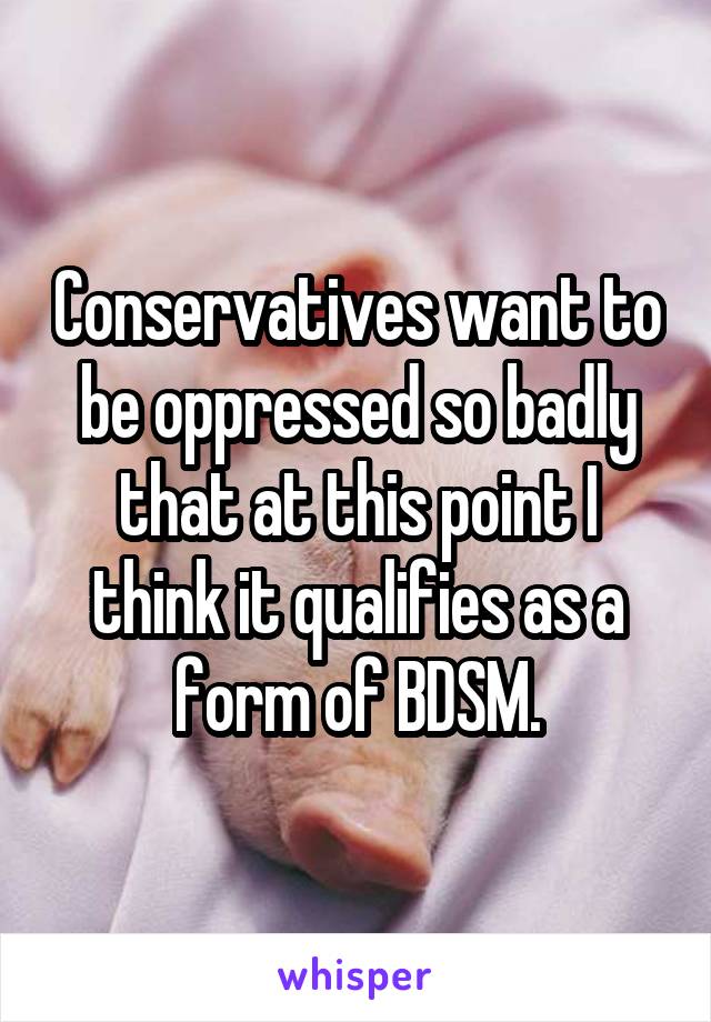 Conservatives want to be oppressed so badly that at this point I think it qualifies as a form of BDSM.