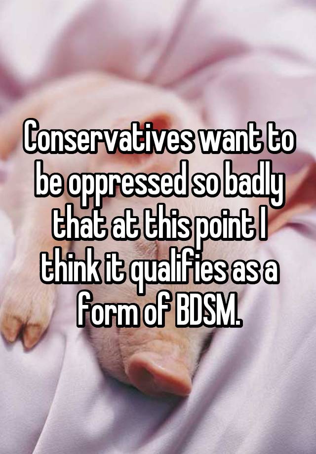 Conservatives want to be oppressed so badly that at this point I think it qualifies as a form of BDSM.