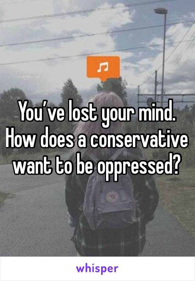 You’ve lost your mind. How does a conservative want to be oppressed?