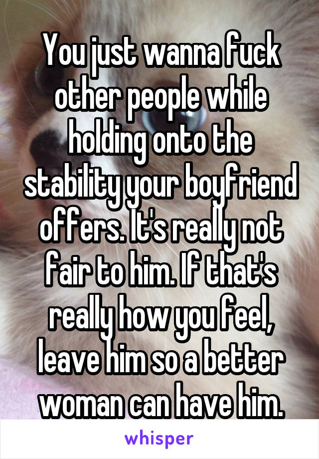 You just wanna fuck other people while holding onto the stability your boyfriend offers. It's really not fair to him. If that's really how you feel, leave him so a better woman can have him.