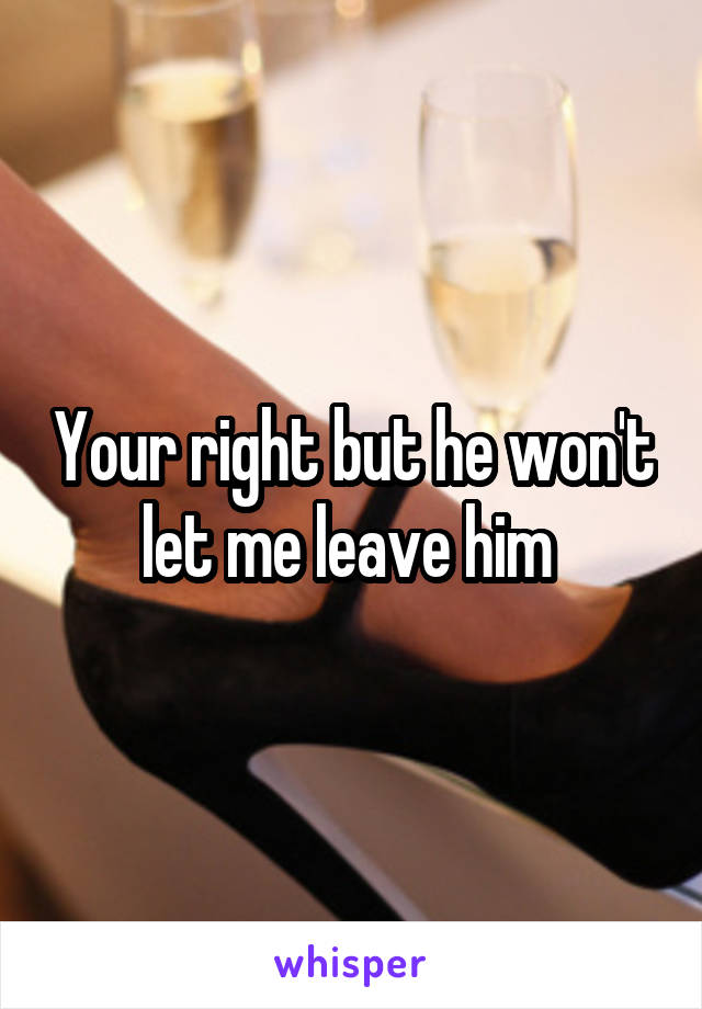 Your right but he won't let me leave him 