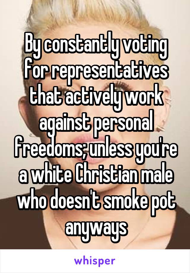 By constantly voting for representatives that actively work against personal freedoms; unless you're a white Christian male who doesn't smoke pot anyways