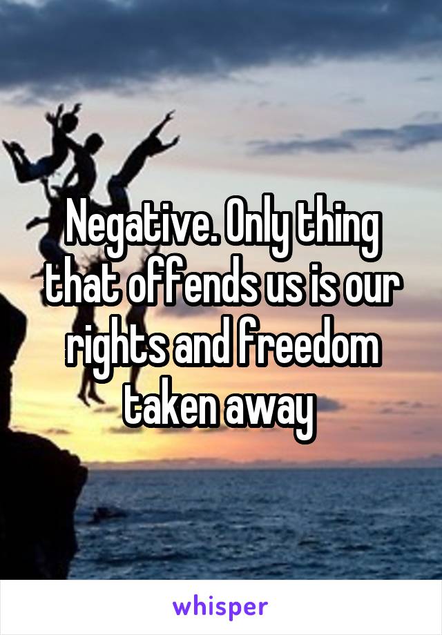 Negative. Only thing that offends us is our rights and freedom taken away 