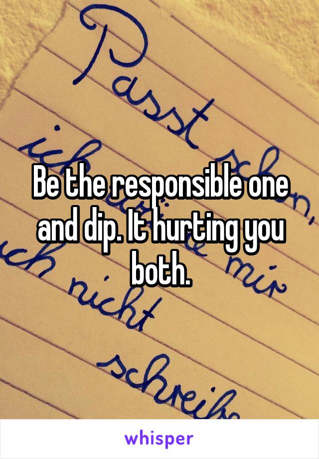 Be the responsible one and dip. It hurting you both.