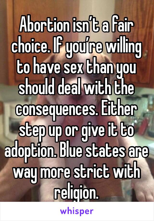 Abortion isn’t a fair choice. If you’re willing to have sex than you should deal with the consequences. Either step up or give it to adoption. Blue states are way more strict with religion.