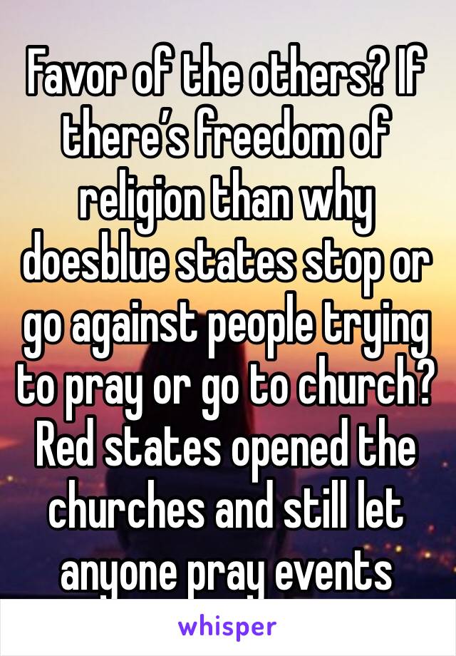 Favor of the others? If there’s freedom of religion than why doesblue states stop or go against people trying to pray or go to church? Red states opened the churches and still let anyone pray events