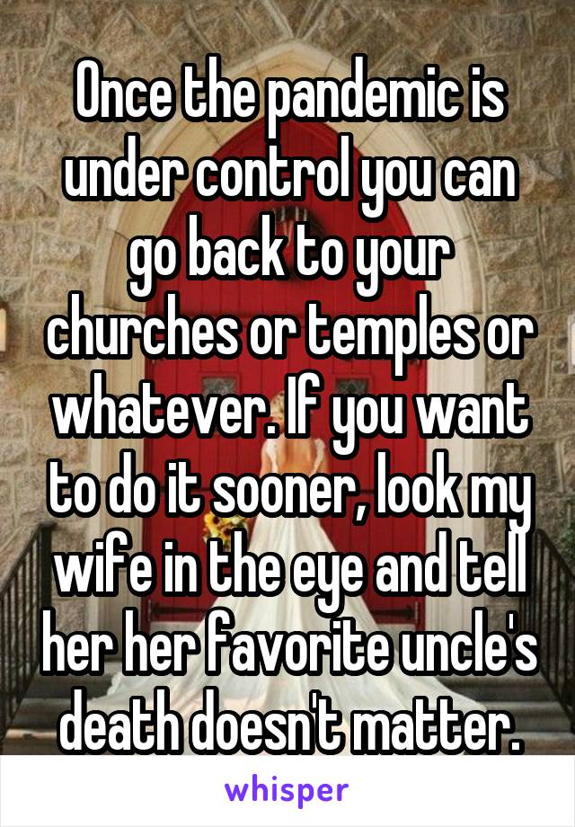 Once the pandemic is under control you can go back to your churches or temples or whatever. If you want to do it sooner, look my wife in the eye and tell her her favorite uncle's death doesn't matter.