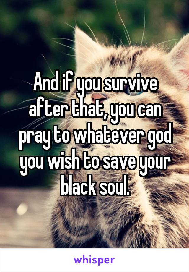 And if you survive after that, you can pray to whatever god you wish to save your black soul.