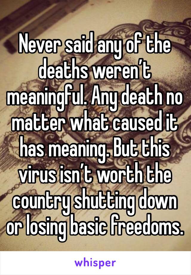 Never said any of the deaths weren’t meaningful. Any death no matter what caused it has meaning. But this virus isn’t worth the country shutting down or losing basic freedoms. 