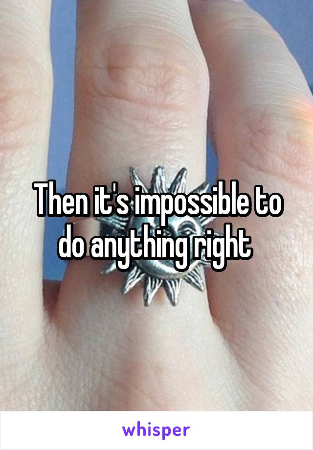 Then it's impossible to do anything right 