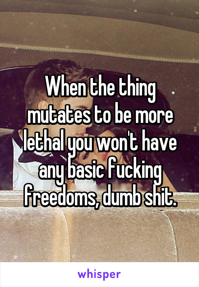 When the thing mutates to be more lethal you won't have any basic fucking freedoms, dumb shit.