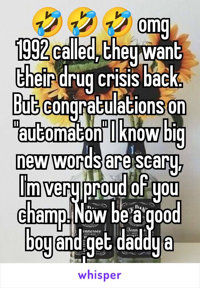 🤣🤣🤣 omg 1992 called, they want their drug crisis back. But congratulations on "automaton" I know big new words are scary, I'm very proud of you champ. Now be a good boy and get daddy a beer