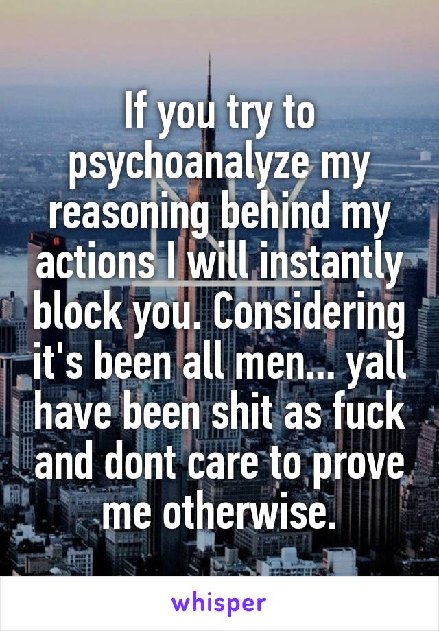 If you try to psychoanalyze my reasoning behind my actions I will instantly block you. Considering it's been all men... yall have been shit as fuck and dont care to prove me otherwise.